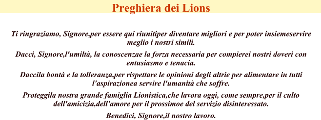 Preghiera dei Lions   Ti ringraziamo, Signore,per essere qui riunitiper diventare migliori e per poter insiemeservire meglio i nostri simili.  Dacci, Signore,l'umilt, la conoscenzae la forza necessaria per compierei nostri doveri con entusiasmo e tenacia.  Daccila bont e la tolleranza,per rispettare le opinioni degli altrie per alimentare in tutti l'aspirazionea servire l'umanit che soffre.  Proteggila nostra grande famiglia Lionistica,che lavora oggi, come sempre,per il culto dell'amicizia,dell'amore per il prossimoe del servizio disinteressato.  Benedici, Signore,il nostro lavoro.